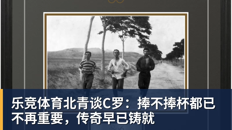 乐竞体育北青谈C罗：捧不捧杯都已不再重要，传奇早已铸就