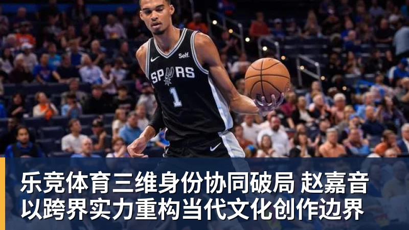 乐竞体育三维身份协同破局 赵嘉音以跨界实力重构当代文化创作边界
